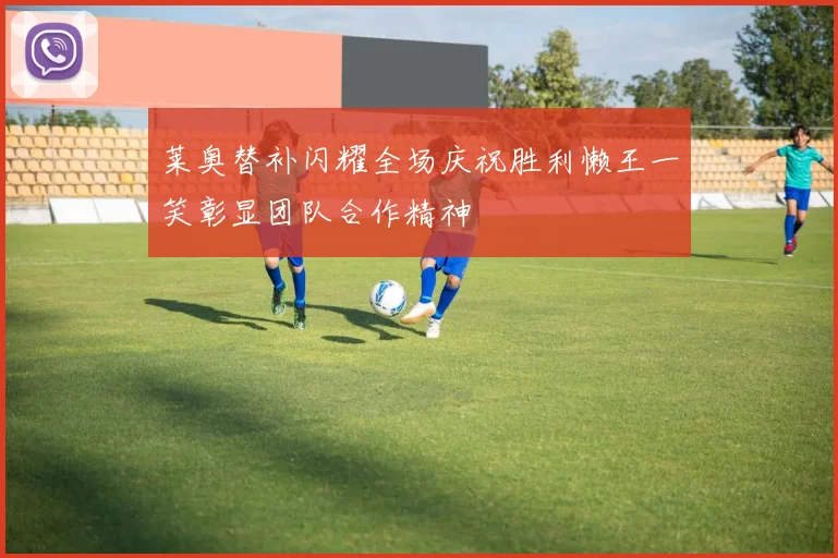 莱奥替补闪耀全场庆祝胜利懒王一笑彰显团队合作精神