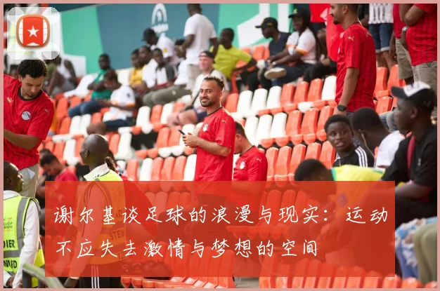 谢尔基谈足球的浪漫与现实：运动不应失去激情与梦想的空间