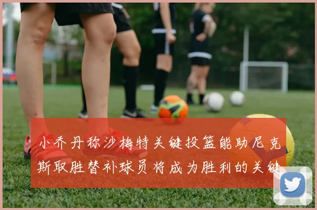 小乔丹称沙梅特关键投篮能助尼克斯取胜替补球员将成为胜利的关键因素