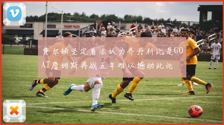 费尔顿坚定看法认为乔丹科比是GOAT詹姆斯再战五年难以撼动此论