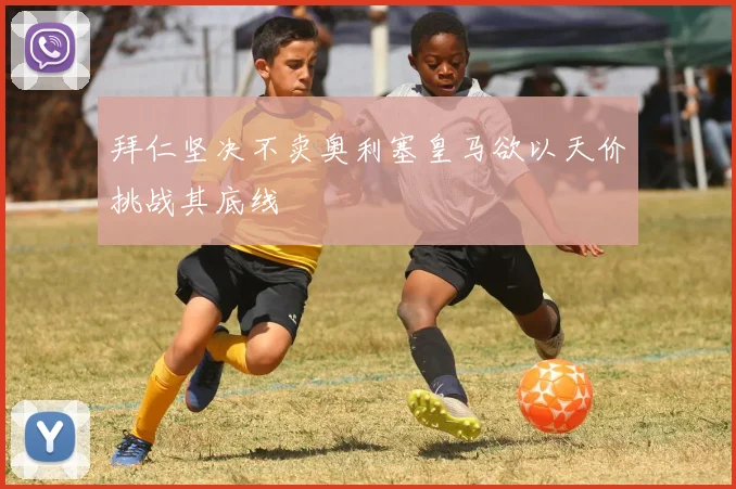 拜仁坚决不卖奥利塞皇马欲以天价挑战其底线
