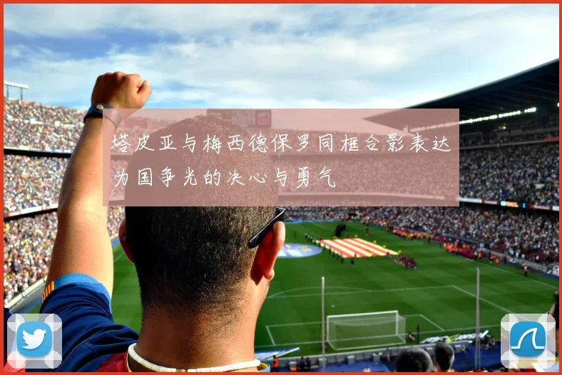 塔皮亚与梅西德保罗同框合影表达为国争光的决心与勇气