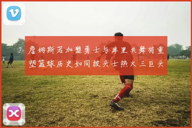 詹姆斯若加盟勇士与库里共舞将重塑篮球历史如同披头士热火三巨头再现