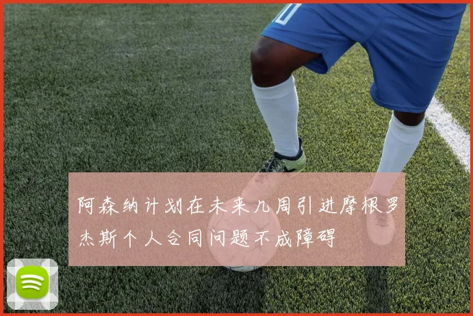 阿森纳计划在未来几周引进摩根罗杰斯个人合同问题不成障碍