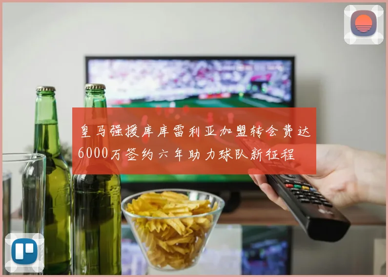 皇马强援库库雷利亚加盟转会费达6000万签约六年助力球队新征程