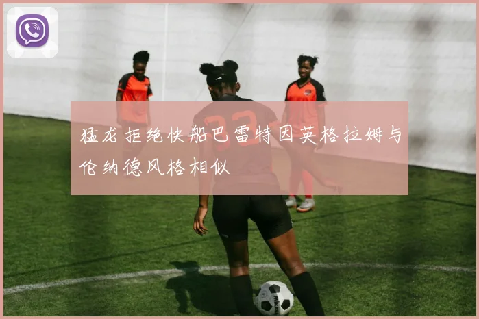 猛龙拒绝快船巴雷特因英格拉姆与伦纳德风格相似