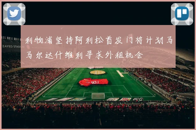 利物浦坚持阿利松首发门将计划马马尔达什维利寻求外租机会