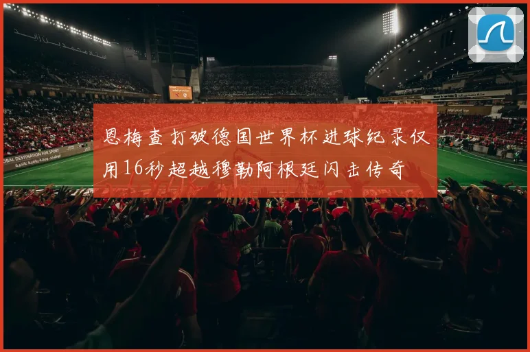 恩梅查打破德国世界杯进球纪录仅用16秒超越穆勒阿根廷闪击传奇