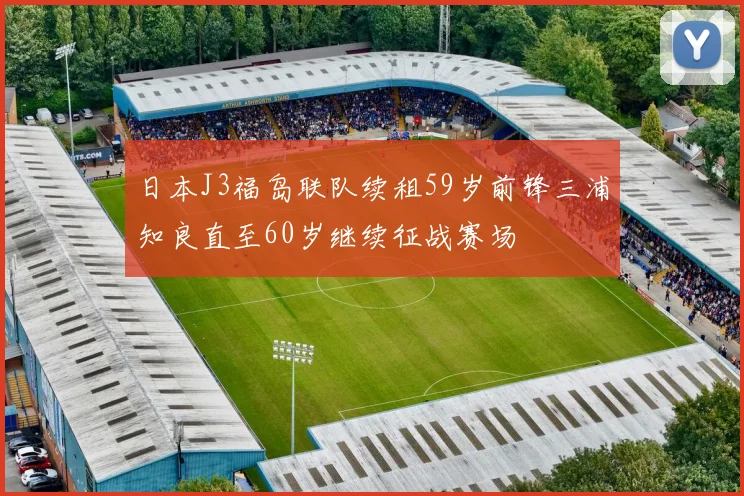 日本J3福岛联队续租59岁前锋三浦知良直至60岁继续征战赛场