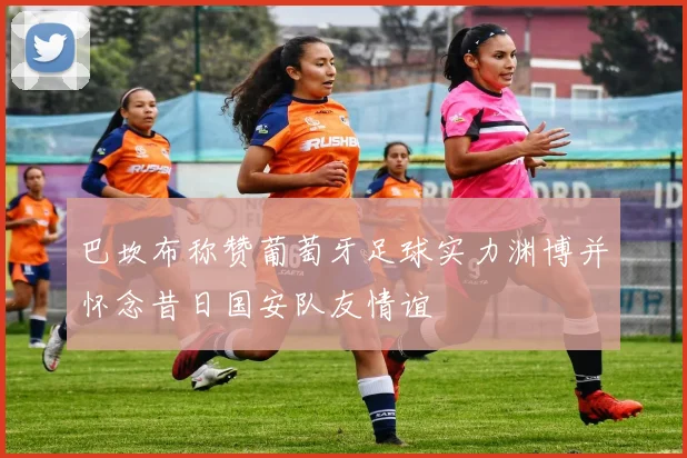 巴坎布称赞葡萄牙足球实力渊博并怀念昔日国安队友情谊
