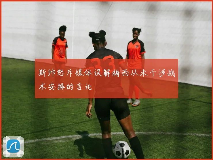 斯帅怒斥媒体误解梅西从未干涉战术安排的言论
